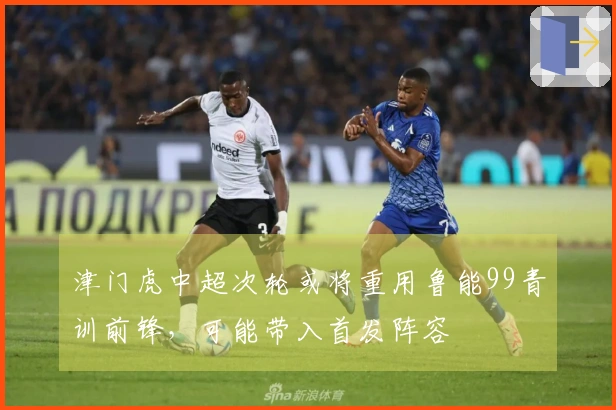 津门虎中超次轮或将重用鲁能99青训前锋，可能带入首发阵容