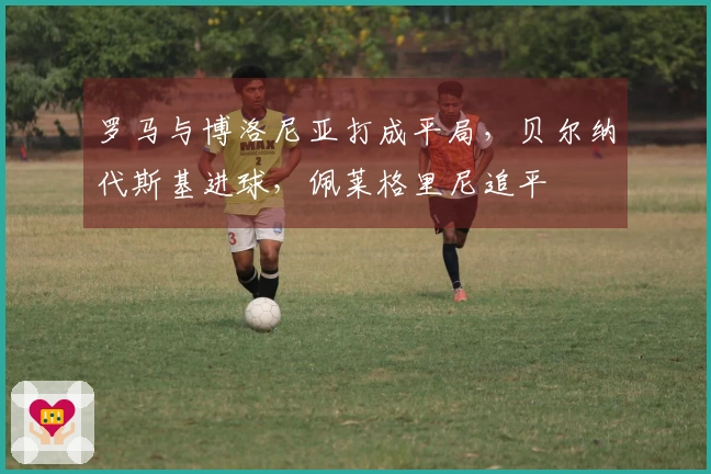 罗马与博洛尼亚打成平局，贝尔纳代斯基进球，佩莱格里尼追平