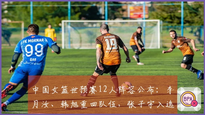 中国女篮世预赛12人阵容公布：李月汝、韩旭重回队伍，张子宇入选