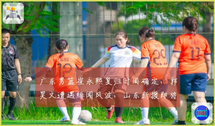 广东男篮崔永熙复归时间确定，郭昊文遭遇绯闻风波，山东新援即将到位