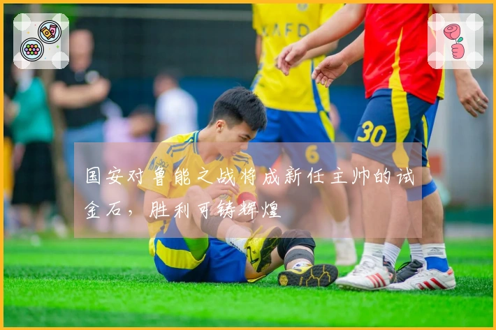 国安对鲁能之战将成新任主帅的试金石，胜利可铸辉煌