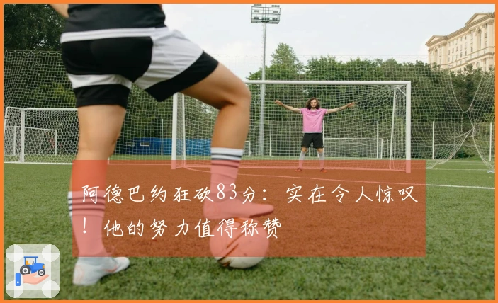 阿德巴约狂砍83分：实在令人惊叹！他的努力值得称赞