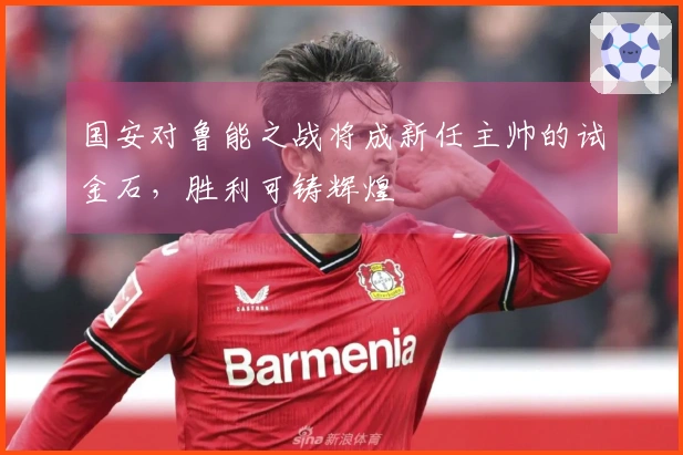国安对鲁能之战将成新任主帅的试金石，胜利可铸辉煌