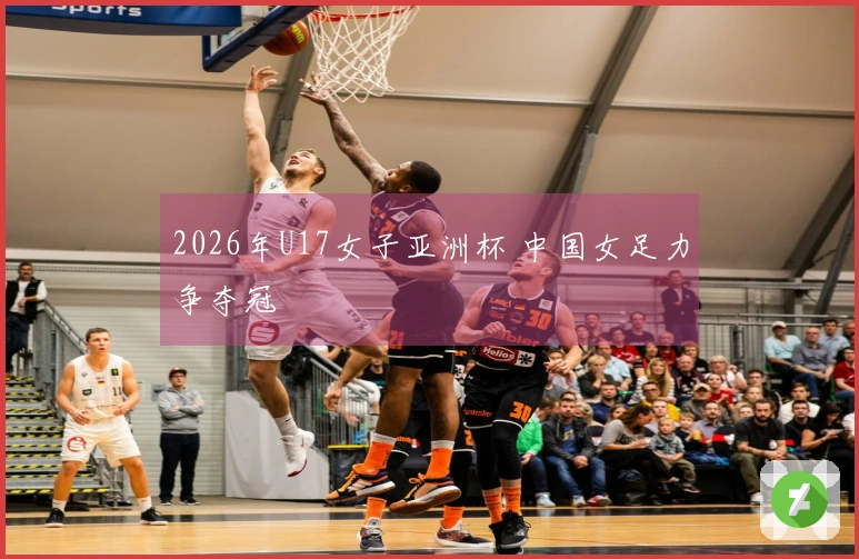 2026年U17女子亚洲杯 中国女足力争夺冠