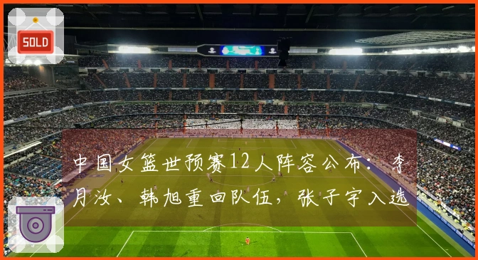 中国女篮世预赛12人阵容公布：李月汝、韩旭重回队伍，张子宇入选