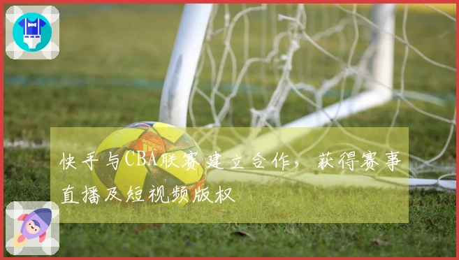快手与CBA联赛建立合作，获得赛事直播及短视频版权