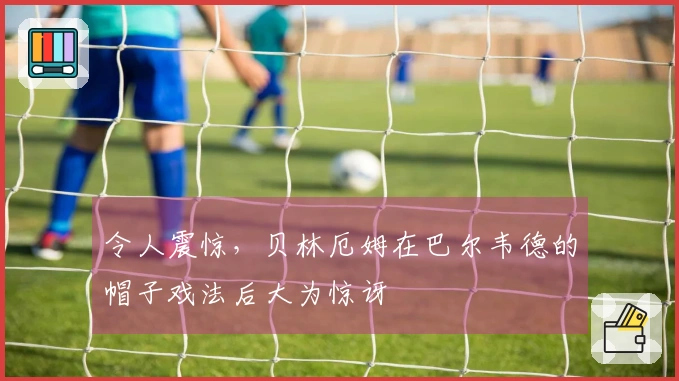 令人震惊，贝林厄姆在巴尔韦德的帽子戏法后大为惊讶