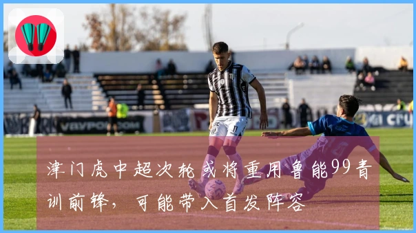 津门虎中超次轮或将重用鲁能99青训前锋，可能带入首发阵容