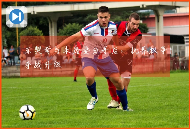 东契奇与未婚妻分手后，抚养权争夺战升级