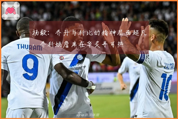 杨毅：乔丹与科比的精神层面超凡，乔科姚詹库在华炙手可热