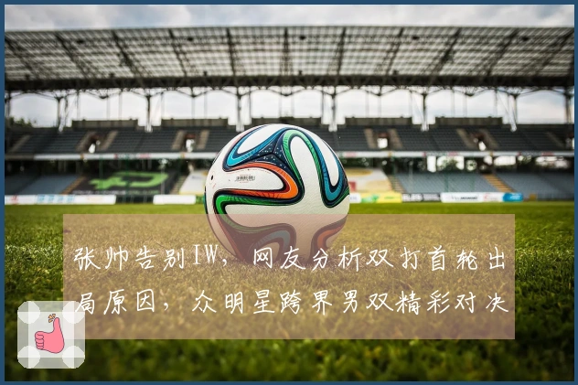 张帅告别IW，网友分析双打首轮出局原因，众明星跨界男双精彩对决