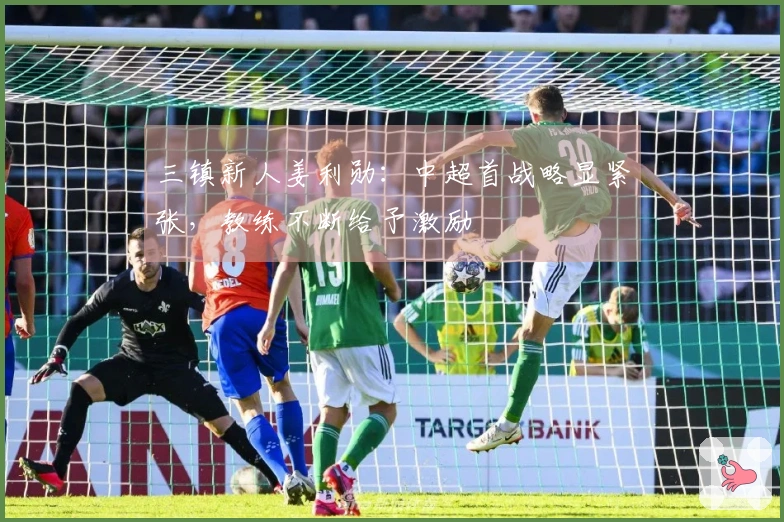 三镇新人姜利勋：中超首战略显紧张，教练不断给予激励