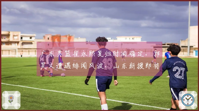 广东男篮崔永熙复归时间确定，郭昊文遭遇绯闻风波，山东新援即将到位